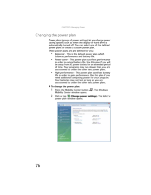 Page 84CHAPTER5: Managing Power
76
Changing the power plan
Power plans (groups of power settings) let you change power 
saving options such as when the display or hard drive is 
automatically turned off. You can select one of the defined 
power plans or create a custom power plan.
Three power plans are pre-defined for you:
•Balanced - This is the default power plan which 
balances performance and battery life.
•Power saver - This power plan sacrifices performance 
in order to extend battery life. Use this plan...