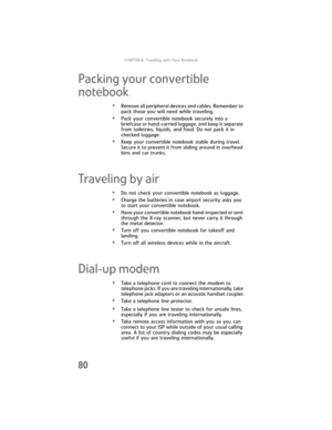 Page 88CHAPTER6: Traveling with Your Notebook
80
Packing your convertible 
notebook
•Remove all peripheral devices and cables. Remember to 
pack those you will need while traveling.
•Pack your convertible notebook securely into a 
briefcase or hand-carried luggage, and keep it separate 
from toiletries, liquids, and food. Do not pack it in 
checked luggage.
•Keep your convertible notebook stable during travel. 
Secure it to prevent it from sliding around in overhead 
bins and car trunks.
Traveling by air
•Do...