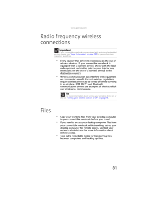Page 89www.gateway.com
81
Radio frequency wireless 
connections
•Every country has different restrictions on the use of 
wireless devices. If your convertible notebook is 
equipped with a wireless device, check with the local 
radio approval authorities prior to your trip for any 
restrictions on the use of a wireless device in the 
destination country.
•Wireless communication can interfere with equipment 
on commercial aircraft. Current aviation regulations 
require wireless devices to be turned off while...