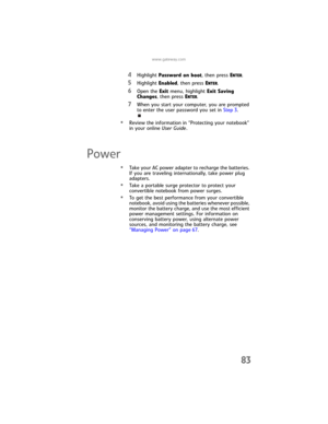 Page 91www.gateway.com
83
4Highlight Password on boot, then press ENTER.
5Highlight Enabled, then press ENTER.
6Open the Exit menu, highlight Exit Saving 
Changes, then press E
NTER.
7When you start your computer, you are prompted 
to enter the user password you set in Step 3.
•Review the information in “Protecting your notebook” 
in your online User Guide.
Power
•Take your AC power adapter to recharge the batteries. 
If you are traveling internationally, take power plug 
adapters.
•Take a portable surge...