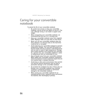 Page 94CHAPTER7: Maintaining Your Notebook
86
Caring for your convertible 
notebook
To extend the life of your convertible notebook:
•Be careful not to bump or drop your convertible 
notebook, and do not put any objects on top of it. The 
case, although strong, is not made to support extra 
weight.
•When transporting your convertible notebook, we 
recommend that you put it in a carrying case.
•Keep your convertible notebook away from magnetic 
fields. Magnetic fields can erase data on hard drives.
•Never turn...