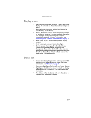 Page 95www.gateway.com
87
Display screen
•Use only your convertible notebook’s digital pen on the 
display. Do not write on the surface with an ink pen or 
pencil.
•Nothing heavier than your writing hand should be 
placed on top of the display.
•Protect the display surface from unnecessary contact 
by turning the screen so it is in the notebook orientation 
and closing it when transporting the Gateway 
convertible notebook. For more information, see 
“Converting from notebook to tablet mode” on page 43.
•Never...