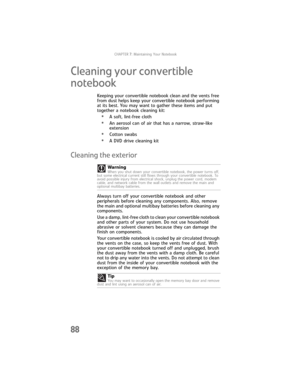 Page 96CHAPTER7: Maintaining Your Notebook
88
Cleaning your convertible 
notebook
Keeping your convertible notebook clean and the vents free 
from dust helps keep your convertible notebook performing 
at its best. You may want to gather these items and put 
together a notebook cleaning kit:
•A soft, lint-free cloth
•An aerosol can of air that has a narrow, straw-like 
extension
•Cotton swabs
•A DVD drive cleaning kit
Cleaning the exterior
Always turn off your convertible notebook and other 
peripherals before...