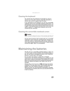 Page 97www.gateway.com
89
Cleaning the keyboard
You should clean the keyboard occasionally by using an 
aerosol can of air with a narrow, straw-like extension to 
remove dust and lint trapped under the keys.
If you spill liquid on the keyboard, turn off your convertible 
notebook and turn the convertible notebook upside down. Let 
the liquid drain, then let the keyboard dry before trying to use 
it again. If the keyboard does not work after it dries, you may 
need to replace it. A replacement keyboard may not...