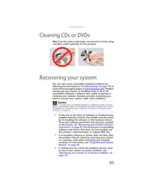 Page 99www.gateway.com
91
Cleaning CDs or DVDs
Wipe from the center to the edge, not around in a circle, using 
a product made especially for the purpose.
Recovering your system
You can solve most convertible notebook problems by 
following the information in “Troubleshooting” on page 115 or 
in the technical support pages at www.
gateway.com. Problem 
solving may also involve re-installing some or all of the 
convertible notebook’s software (also called recovering or 
restoring your system). Gateway provides...
