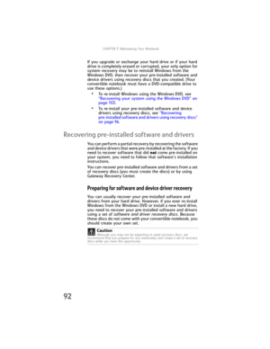 Page 100CHAPTER7: Maintaining Your Notebook
92
If you upgrade or exchange your hard drive or if your hard 
drive is completely erased or corrupted, your only option for 
system recovery may be to reinstall Windows from the 
Windows DVD, then recover your pre-installed software and 
device drivers using recovery discs that you created. (Your 
convertible notebook must have a DVD-compatible drive to 
use these options.)
•To re-install Windows using the Windows DVD, see 
“Recovering your system using the Windows...
