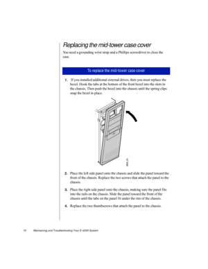 Page 2110          Maintaining and Troubleshooting Your E-4200 System
Replacing the mid-tower case cover
You need a grounding wrist strap and a Phillips screwdriver to close the 
case.
1. If you installed additional external drives, then you must replace the 
bezel. Hook the tabs at the bottom of the front bezel into the slots in 
the chassis. Then push the bezel into the chassis until the spring clips 
snap the bezel in place.
2.Place the left side panel onto the chassis and slide the panel toward the 
front...