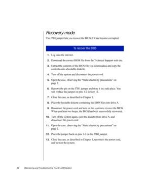 Page 3322          Maintaining and Troubleshooting Your E-4200 System
Recovery mode
The J7B1 jumper lets you recover the BIOS if it has become corrupted. 
1.Log onto the internet.
2.Download the correct BIOS f ile from the Technical Support web site.
3.Extract the contents of the BIOS f ile you downloaded, and copy the 
contents onto a bootable diskette.
4.Turn off the system and disconnect the power cord.
5.Open the case, observing the “Static electricity precautions” on 
page 2.
6.Remove the pin on the J7B1...