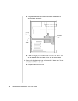 Page 3524          Maintaining and Troubleshooting Your E-4200 System
A.Using a Phillips screwdriver, remove the screw that attaches the 
stability bar to the chassis.
B.Lift the bar slightly and slide it towards the front of the chassis until 
the bar clears the hard drive cage. Lift the bar out of the chassis.
4.Remove the fan duct (mid-tower and tower only). Skip to step 5 if your 
system does not have a fan duct:
A.Grasp the sides of the fan duct.
Screw
Hard drive 
cage
Stability 
bar 