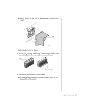 Page 36System Components     25
B.Gently squeeze the duct until the side tabs unlatch from the power 
supply.
C.Lift the duct out of the chassis.
5.Identify your processor bracket type. The processor is attached to the 
system board with either a top bracket or a bottom bracket.
6.If your processor is attached by a top bracket:
A.Using a flat-bladed screwdriver, remove the screws from the top 
bracket. Lift off the bracket.
Fan  
duct
To p  
bracket
Bottom bracket 