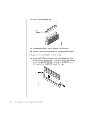 Page 3726          Maintaining and Troubleshooting Your E-4200 System
B.Pull the processor up and out.
C.Push the new processor into the slot until it is fully seated.
D.Place the top bracket over the processor and replace the two screws.
7.If your processor is attached by a bottom bracket:
A.Remove the DIMMs on the system board that block access to the 
bottom processor bracket. Gently push out the plastic socket clamps 
on each end of the DIMMs. Then carefully lift the DIMMs out of 
their sockets. Store the...