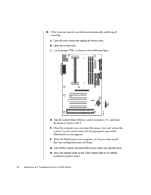 Page 3928          Maintaining and Troubleshooting Your E-4200 System
12.If the processor speed is not detected automatically, set the speed 
manually:
A.Turn off your system and unplug all power cords.
B.Open the system case.
C.Locate jumper J7B1, as shown in the following f igure.
D.Take the jumper shunt off pins 1 and 2 on jumper J7B1 and place 
the shunt over pins 2 and 3.
E.Close the computer case, reconnect the power cords, and turn on the 
system. As your system starts, the Setup program opens and a...