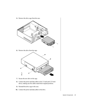 Page 44System Components     33
5.Remove the drive cage from the case.
6.Remove the drive from the cage.
7.Secure the new drive in the cage.
8.Connect the power and data cables to the 3.5-inch and 5.25-inch 
drives, making sure the cables match their original positions.
9.Reinstall the drive cage in the case.
10.Connect the power and data cables to the drive. 