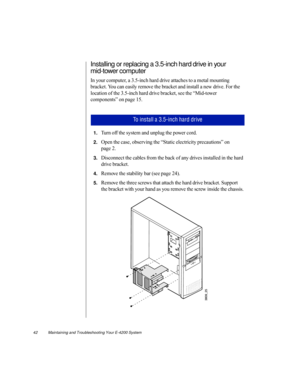 Page 5342          Maintaining and Troubleshooting Your E-4200 System
Installing or replacing a 3.5-inch hard drive in your 
mid-tower computer
In your computer, a 3.5-inch hard drive attaches to a metal mounting 
bracket. You can easily remove the bracket and install a new drive. For the 
location of the 3.5-inch hard drive bracket, see the “Mid-tower 
components” on page 15. 
1.Turn off the system and unplug the power cord.
2.Open the case, observing the “Static electricity precautions” on 
page 2....