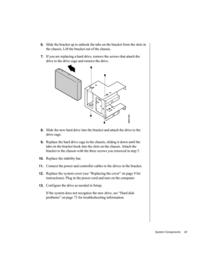 Page 54System Components     43
6.Slide the bracket up to unhook the tabs on the bracket from the slots in 
the chassis. Lift the bracket out of the chassis.
7.If you are replacing a hard drive, remove the screws that attach the 
drive to the drive cage and remove the drive.
8.Slide the new hard drive into the bracket and attach the drive to the 
drive cage.
9.Replace the hard drive cage in the chassis, sliding it down until the 
tabs on the bracket hook into the slots on the chassis. Attach the 
bracket to the...