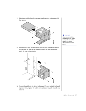 Page 62System Components     51
7.Slide the new drive into the cage and attach the drive to the cage with 
four screws.
8.Slide the drive cage into the chassis, making sure to hook the tabs on 
the cage into the slots on the chassis. Replace the three screws that 
attach the cage to the chassis.
9.Connect the cables to the drives in the cage. If a card guide is included 
in your system, replace the add-in card guide and any add-in cards you 
removed.
 Important!
When you reinstall the 
middle drive cage, make...