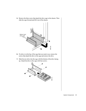 Page 64System Components     53
5.Remove the three screw that attach the drive cage to the chassis. Then 
slide the cage forward and lift it out of the chassis.
6.If a drive is in the bay of the cage that you want to use, remove the 
screws that attach the drive to the cage and remove the drive.
7.Slide the new drive into the cage with the bottom of the drive facing 
up. Attach the drive to the cage with four screws.
Bottom hard 
drive cage 