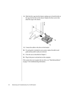 Page 6554          Maintaining and Troubleshooting Your E-4200 System
8.Slide the drive cage into the chassis, making sure to hook the tabs on 
the cage into the slots on the chassis. Replace the three screws that 
attach the cage to the chassis.
9.Connect the cables to the drives in the bracket. 
10.If a card guide is included in your system, replace the add-in card 
guide and any add-in cards you removed.
11.Close the case as described in Chapter 1. 
12.Plug in the power cord and turn on the computer. 
If the...