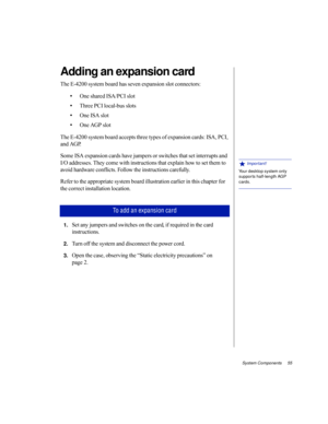 Page 66System Components     55
Adding an expansion card
The E-4200 system board has seven expansion slot connectors:
•One shared ISA/PCI slot
•Three PCI local-bus slots
•One ISA slot
•One AGP slot
The E-4200 system board accepts three types of expansion cards: ISA, PCI, 
and AGP. 
Some ISA expansion cards have jumpers or switches that set interrupts and 
I/O addresses. They come with instructions that explain how to set them to 
avoid hardware conflicts. Follow the instructions carefully. 
Refer to the...