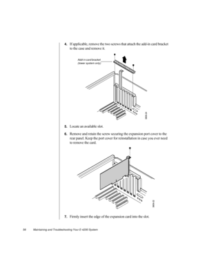 Page 6756          Maintaining and Troubleshooting Your E-4200 System
4.If applicable, remove the two screws that attach the add-in card bracket 
to the case and remove it.
5.Locate an available slot.
6.Remove and retain the screw securing the expansion port cover to the 
rear panel. Keep the port cover for reinstallation in case you ever need 
to remove the card.
7.Firmly insert the edge of the expansion card into the slot.
Add-in card bracket 
(tower system only) 