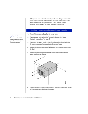Page 7362          Maintaining and Troubleshooting Your E-4200 System
If the system does not work correctly, make sure that you installed the 
power supply correctly and connected the power supply cable to the 
power connector on the system board. Check that the voltage 
connector on the back of the power supply is set correctly. 
1.Turn off the system and unplug the power cord.
2.Open the case, as described in Chapter 1. Observe the “Static 
electricity precautions” on page 2.
3.Disconnect all power supply...