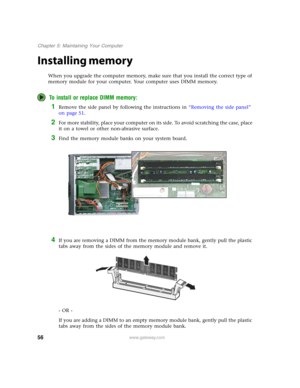 Page 6156www.gateway.com
Chapter 5: Maintaining Your Computer
Installing memory
When you upgrade the computer memory, make sure that you install the correct type of 
memory module for your computer. Your computer uses DIMM memory.
To install or replace DIMM memory:
1Remove the side panel by following the instructions in “Removing the side panel” 
on page 51.
2For more stability, place your computer on its side. To avoid scratching the case, place 
it on a towel or other non-abrasive surface.
3Find the memory...