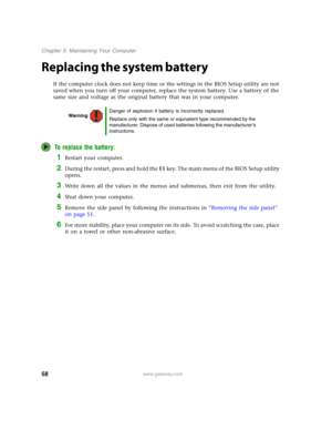 Page 6358www.gateway.com
Chapter 5: Maintaining Your Computer
Replacing the system battery
If the computer clock does not keep time or the settings in the BIOS Setup utility are not 
saved when you turn off your computer, replace the system battery. Use a battery of the 
same size and voltage as the original battery that was in your computer.
To replace the battery:
1Restart your computer.
2During the restart, press and hold the F1 key. The main menu of the BIOS Setup utility 
opens.
3Write down all the values...