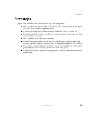 Page 6863www.gateway.com
First steps
First steps
If you have problems with your computer, try these things first:
■Make sure that the power cord is connected to your computer and an AC outlet 
and that the AC outlet is supplying power.
■If you use a power strip or surge protector, make sure that it is turned on.
■If a peripheral device (such as a keyboard or mouse) does not work, make sure that 
all connections are secure.
■Make sure that your hard drive is not full.
■If an error message appears on the screen,...