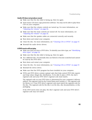 Page 7065www.gateway.com
Troubleshooting
Audio CD does not produce sound
■Make sure that the disc label is facing up, then try again.
■Some music CDs have copy protection software. You may not be able to play these 
CDs on your computer.
■Make sure that the volume controls are turned up. For more information, see 
“Adjusting the volume” on page 26.
■Make sure that the mute controls are turned off. For more information, see 
“Adjusting the volume” on page 26.
■Make sure that the speaker cables are connected...