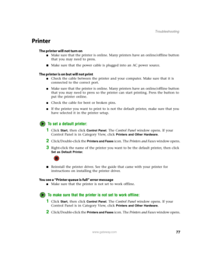 Page 8277www.gateway.com
Troubleshooting
Printer
The printer will not turn on
■Make sure that the printer is online. Many printers have an online/offline button 
that you may need to press.
■Make sure that the power cable is plugged into an AC power source.
The printer is on but will not print
■Check the cable between the printer and your computer. Make sure that it is 
connected to the correct port.
■Make sure that the printer is online. Many printers have an online/offline button 
that you may need to press...