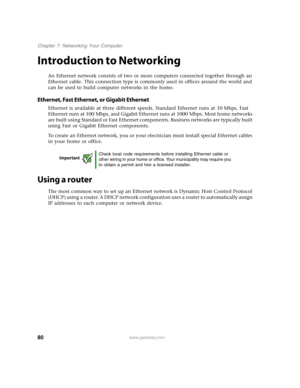 Page 8580www.gateway.com
Chapter 7: Networking Your Computer
Introduction to Networking
An Ethernet network consists of two or more computers connected together through an 
Ethernet cable. This connection type is commonly used in offices around the world and 
can be used to build computer networks in the home.
Ethernet, Fast Ethernet, or Gigabit Ethernet
Ethernet is available at three different speeds. Standard Ethernet runs at 10 Mbps, Fast 
Ethernet runs at 100 Mbps, and Gigabit Ethernet runs at 1000 Mbps....