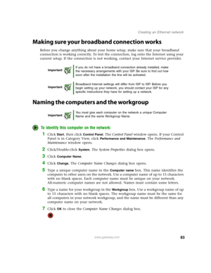 Page 8883www.gateway.com
Creating an Ethernet network
Making sure your broadband connection works
Before you change anything about your home setup, make sure that your broadband 
connection is working correctly. To test the connection, log onto the Internet using your 
current setup. If the connection is not working, contact your Internet service provider.
Naming the computers and the workgroup
To identify this computer on the network:
1Click Start, then click Control Panel. The Control Panel window opens. If...
