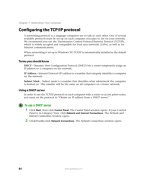 Page 8984www.gateway.com
Chapter 7: Networking Your Computer
Configuring the TCP/IP protocol
A networking protocol is a language computers use to talk to each other. One of several 
available protocols must be set up on each computer you plan to use on your network. 
We recommend you use the Transmission Control Protocol/Internet Protocol (TCP/IP), 
which is widely accepted and compatible for local area networks (LANs), as well as for 
Internet communications.
When networking is set up in Windows XP, TCP/IP is...