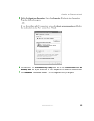 Page 9085www.gateway.com
Creating an Ethernet network
3Right-click Local Area Connection, then click Properties. The Local Area Connection 
Properties dialog box opens.
- OR - 
If you do not have a LAN connection setup, click 
Create a new connection and follow 
the instructions in the New Connection Wizard.
4Click to select the Internet Protocol (TCP/IP) check box in the This connection uses the 
following items 
list. If you do not see TCP/IP, drag the scroll bar to see more choices.
5Click Properties. The...