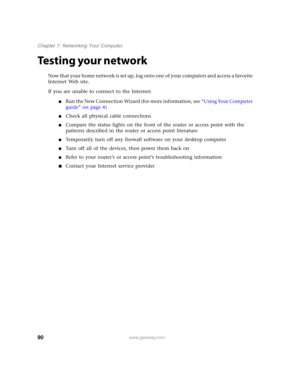 Page 9590www.gateway.com
Chapter 7: Networking Your Computer
Testing your network
Now that your home network is set up, log onto one of your computers and access a favorite 
Internet Web site.
If you are unable to connect to the Internet:
■Run the New Connection Wizard (for more information, see “Using Your Computer 
guide” on page 4)
■Check all physical cable connections
■Compare the status lights on the front of the router or access point with the 
patterns described in the router or access point literature...