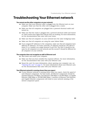 Page 9691www.gateway.com
Troubleshooting Your Ethernet network
Troubleshooting Your Ethernet network
You cannot see the other computers on your network
■Make sure that your Ethernet cable is plugged into the Ethernet jack on your 
computer. Make sure that the other end is plugged into a router.
■Make sure that all computers are plugged into a powered electrical outlet and 
turned on.
■Make sure that the router is plugged into a powered electrical outlet and turned 
on. Most routers have lights that indicate...