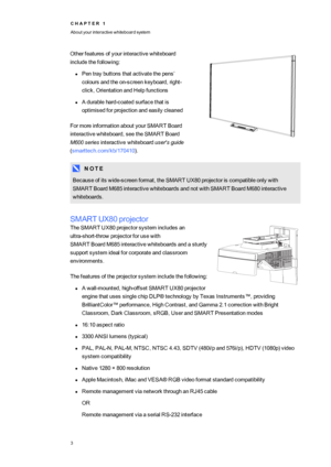 Page 11C H A P T E R1
Aboutyourinteractivewhiteboardsystem
3
Otherfeaturesofyourinteractivewhiteboard
includethefollowing:
lPentraybuttonsthatactivatethepens’
coloursandtheon-screenkeyboard,right-
click,OrientationandHelpfunctions
lAdurablehard-coatedsurfacethatis
optimisedforprojectionandeasilycleaned
FormoreinformationaboutyourSMART Board
interactivewhiteboard,seetheSMART Board
M600seriesinteractivewhiteboarduser'sguide
(smarttech.com/kb/170410yf.
N O T E
Becauseofitswide-screenformat,theSMART...