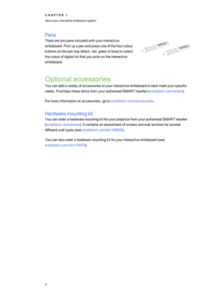 Page 13C H A P T E R1
Aboutyourinteractivewhiteboardsystem
5
Pens
Therearetwopensincludedwithyourinteractive
whiteboard.Pickupapenandpressoneofthefourcolour
buttonsonthepentray(black,red,greenorblueyftoselect
thecolourofdigitalinkthatyouwriteontheinteractive
whiteboard.
Optionalaccessories
Youcanaddavarietyofaccessoriestoyourinteractivewhiteboardtobestmeetyourspecific
needs.PurchasetheseitemsfromyourauthorisedSMARTreseller(smarttech.com/whereyf.
Formoreinformationonaccessories,gotosmarttech.com/accessories....