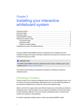 Page 15Chapter2
7
Chapter2:Installingyourinteractive
whiteboardsystem
Choosingalocation7
Choosingaheight8
Routingthecables8
InstallingSMARTsoftware8
Settinguptheprojectorimage9
Focusingtheimage9
Aligningtheimage9
Projectorconnectiondiagram10
Integratingyoursystemwithperipheraldevices11
ConsulttheSMARTBoardM685ix2interactivewhiteboardsysteminstallationdocument,
installationtemplateandimportantinformationincludedwithyourproductforinstructionsonhow
toinstallandsecureyoursystem.
I M P O R T A N T
TheSMART...