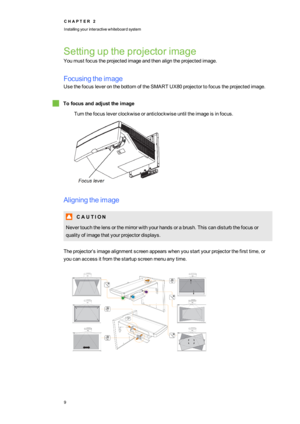 Page 17C H A P T E R2
Installingyourinteractivewhiteboardsystem
9
Settinguptheprojectorimage
Youmustfocustheprojectedimageandthenaligntheprojectedimage.
Focusingtheimage
UsethefocusleveronthebottomoftheSMART UX80projectortofocustheprojectedimage.
Tofocusandadjusttheimage
Turnthefocusleverclockwiseoranticlockwiseuntiltheimageisinfocus.
Aligningtheimage
C A U T I O N
Nevertouchthelensorthemirrorwithyourhandsorabrush.Thiscandisturbthefocusor
qualityofimagethatyourprojectordisplays....