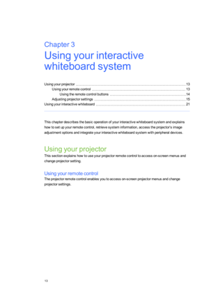 Page 21Chapter3
13
Chapter3:Usingyourinteractive
whiteboardsystem
Usingyourprojector13
Usingyourremotecontrol13
Usingtheremotecontrolbuttons14
Adjustingprojectorsettings15
Usingyourinteractivewhiteboard21
Thischapterdescribesthebasicoperationofyourinteractivewhiteboardsystemandexplains
howtosetupyourremotecontrol,retrievesysteminformation,accesstheprojector’simage
adjustmentoptionsandintegrateyourinteractivewhiteboardsystemwithperipheraldevices.
Usingyourprojector...