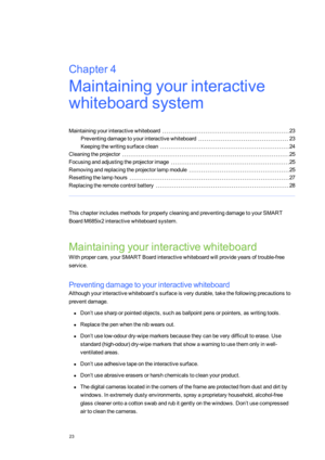 Page 31Chapter4
23
Chapter4:Maintainingyourinteractive
whiteboardsystem
Maintainingyourinteractivewhiteboard23
Preventingdamagetoyourinteractivewhiteboard23
Keepingthewritingsurfaceclean24
Cleaningtheprojector25
Focusingandadjustingtheprojectorimage25
Removingandreplacingtheprojectorlampmodule25
Resettingthelamphours27
Replacingtheremotecontrolbattery28
ThischapterincludesmethodsforproperlycleaningandpreventingdamagetoyourSMART
BoardM685ix2interactivewhiteboardsystem.
Maintainingyourinteractivewhiteboard...