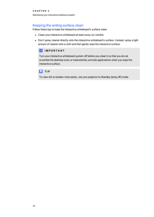 Page 32C H A P T E R4
Maintainingyourinteractivewhiteboardsystem
24
Keepingthewritingsurfaceclean
Followthesetipstokeeptheinteractivewhiteboard’ssurfaceclean.
lCleanyourinteractivewhiteboardatleasteverysixmonths.
lDon’tspraycleanerdirectlyontotheinteractivewhiteboard’ssurface.Instead,sprayalight
amountofcleanerontoaclothandthengentlywipetheinteractivesurface.
lI M P O R T A N T
Turnyourinteractivewhiteboardsystemoffbeforeyoucleanitsothatyoudonot...