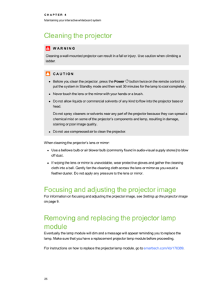 Page 33C H A P T E R4
Maintainingyourinteractivewhiteboardsystem
25
Cleaningtheprojector
W A R N I N G
Cleaningawall-mountedprojectorcanresultinafallorinjury.Usecautionwhenclimbinga
ladder.
C A U T I O N
lBeforeyoucleantheprojector,pressthePowerbuttontwiceontheremotecontrolto
putthesysteminStandbymodeandthenwait30minutesforthelamptocoolcompletely.
lNevertouchthelensorthemirrorwithyourhandsorabrush.
lDonotallowliquidsorcommercialsolventsofanykindtoflowintotheprojectorbaseor
head....