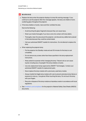 Page 34C H A P T E R4
Maintainingyourinteractivewhiteboardsystem
26
W A R N I N G
lReplacethelampwhentheprojectordisplaysitslamplifewarningmessage.Ifyou
continuetousetheprojectorafterthismessageappears,thelampcanshatterorburst,
scatteringglassthroughouttheprojector.
lIfthelampshattersorbursts,leaveandthenventilatethearea.
Nextdothefollowing:
oAvoidtouchingtheglassfragmentsbecausetheycancauseinjury.
oWashyourhandsthoroughlyifyouhavecomeintocontactwithlampdebris....