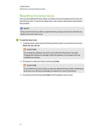 Page 35C H A P T E R4
Maintainingyourinteractivewhiteboardsystem
27
Resettingthelamphours
Onceyouhavereplacedthelampmodule,youneedtoaccesstheprojectorservicemenuand
resetthelamphours.Topreventaccidentalerrors,onlyasystemadministratorshouldperform
thisprocedure.
N O T E
Alwaysresetthelamphoursafteryoureplacethelamp,becauselampserviceremindersare
basedonthecurrenthoursofuse.
Toresetthelamphours
1.Usingtheremotecontrol,pressthefollowingbuttonsquicklytoaccesstheservicemenu:
Down,Up,Up,Left,Up.
C A U T I O N...