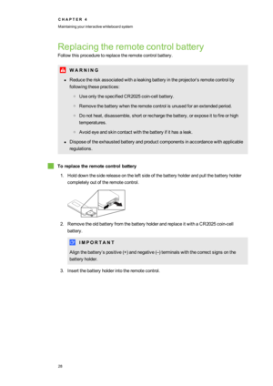 Page 36C H A P T E R4
Maintainingyourinteractivewhiteboardsystem
28
Replacingtheremotecontrolbattery
Followthisproceduretoreplacetheremotecontrolbattery.
W A R N I N G
lReducetheriskassociatedwithaleakingbatteryintheprojector’sremotecontrolby
followingthesepractices:
oUseonlythespecifiedCR2025coin-cellbattery.
oRemovethebatterywhentheremotecontrolisunusedforanextendedperiod.
oDonotheat,disassemble,shortorrechargethebattery,orexposeittofireorhigh
temperatures.
oAvoideyeandskincontactwiththebatteryifithasaleak....