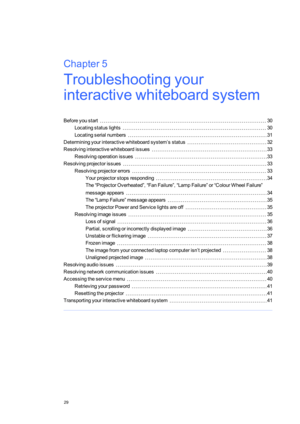 Page 37Chapter5
29
Chapter5:Troubleshootingyour
interactivewhiteboardsystem
Beforeyoustart30
Locatingstatuslights30
Locatingserialnumbers31
Determiningyourinteractivewhiteboardsystem’sstatus32
Resolvinginteractivewhiteboardissues33
Resolvingoperationissues33
Resolvingprojectorissues33
Resolvingprojectorerrors33
Yourprojectorstopsresponding34
The“ProjectorOverheated”,“FanFailure”,“LampFailure”or“ColourWheelFailure”
messageappears34
The“LampFailure”messageappears35
TheprojectorPowerandServicelightsareoff35...