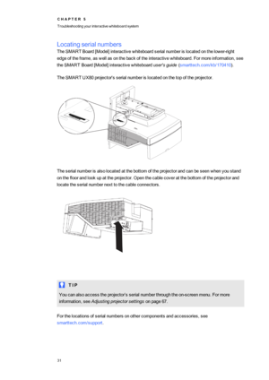 Page 39C H A P T E R5
Troubleshootingyourinteractivewhiteboardsystem
31
Locatingserialnumbers
TheSMARTBoard[Model]interactivewhiteboardserialnumberislocatedonthelower-right
edgeoftheframe,aswellasonthebackoftheinteractivewhiteboard.Formoreinformation,see
theSMARTBoard[Model]interactivewhiteboarduser'sguide(smarttech.com/kb/170410yf.
TheSMART UX80projector'sserialnumberislocatedonthetopoftheprojector.
Theserialnumberisalsolocatedatthebottomoftheprojectorandcanbeseenwhenyoustand...