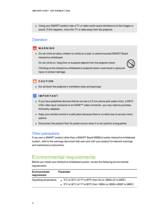 Page 5I M P O R T A N TI N F O R M A T I O N
iii
lUsingyourSMARTproductnearaTVorradiocouldcauseinterferencetotheimagesor
sound.Ifthishappens,movetheTVorradioawayfromtheprojector.
Operation
W A R N I N G
lDonotclimb(orallowchildrentoclimbyfonawall-orstand-mountedSMART Board
interactivewhiteboard.
Donotclimbon,hangfromorsuspendobjectsfromtheprojectorboom.
Climbingontheinteractivewhiteboardorprojectorboomcouldresultinpersonal
injuryorproductdamage.
C A U T I O N...